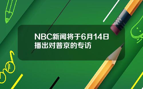 NBC新闻将于6月14日播出对普京的专访