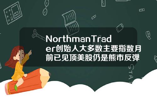 NorthmanTrader创始人大多数主要指数月前已见顶美股仍是熊市反弹