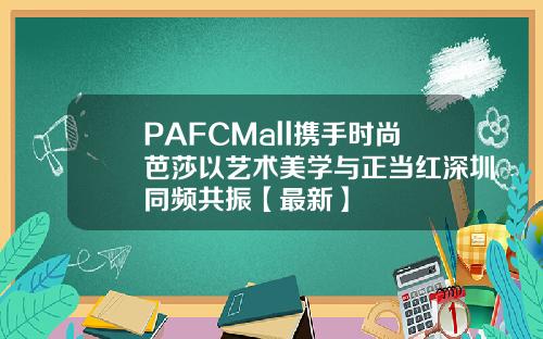 PAFCMall携手时尚芭莎以艺术美学与正当红深圳同频共振【最新】