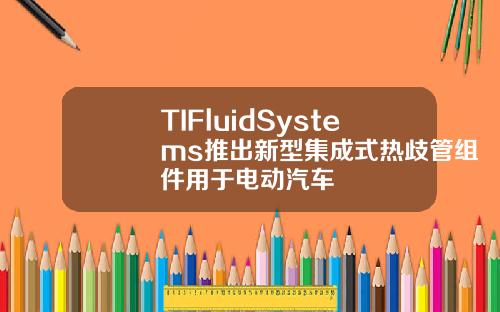 TIFluidSystems推出新型集成式热歧管组件用于电动汽车