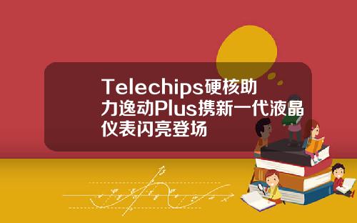 Telechips硬核助力逸动Plus携新一代液晶仪表闪亮登场