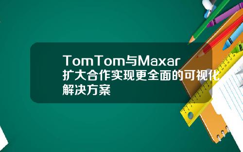 TomTom与Maxar扩大合作实现更全面的可视化解决方案