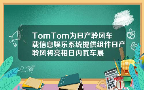 TomTom为日产聆风车载信息娱乐系统提供组件日产聆风将亮相日内瓦车展