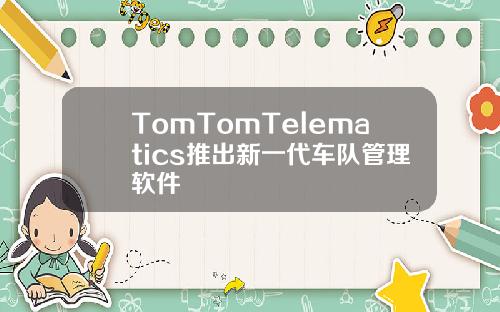 TomTomTelematics推出新一代车队管理软件
