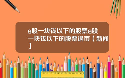 a股一块钱以下的股票a股一块钱以下的股票退市【新闻】