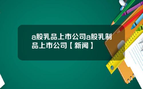 a股乳品上市公司a股乳制品上市公司【新闻】