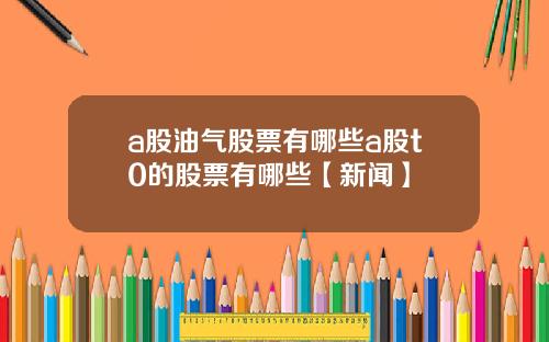 a股油气股票有哪些a股t0的股票有哪些【新闻】