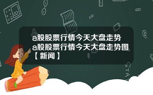 a股股票行情今天大盘走势a股股票行情今天大盘走势图【新闻】