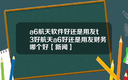 a6航天软件好还是用友t3好航天a6好还是用友财务哪个好【新闻】