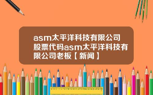 asm太平洋科技有限公司股票代码asm太平洋科技有限公司老板【新闻】