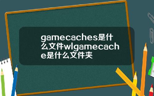 gamecaches是什么文件wlgamecache是什么文件夹