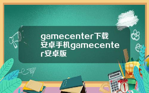 gamecenter下载安卓手机gamecenter安卓版