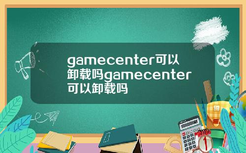 gamecenter可以卸载吗gamecenter可以卸载吗