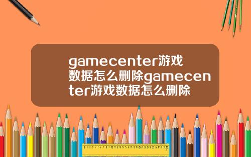 gamecenter游戏数据怎么删除gamecenter游戏数据怎么删除