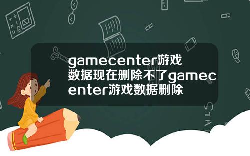 gamecenter游戏数据现在删除不了gamecenter游戏数据删除