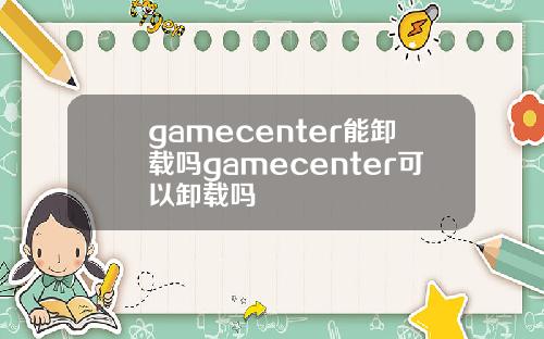 gamecenter能卸载吗gamecenter可以卸载吗