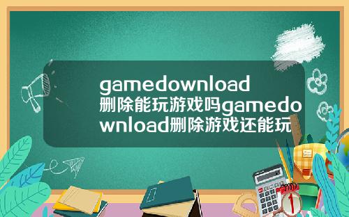 gamedownload删除能玩游戏吗gamedownload删除游戏还能玩吗