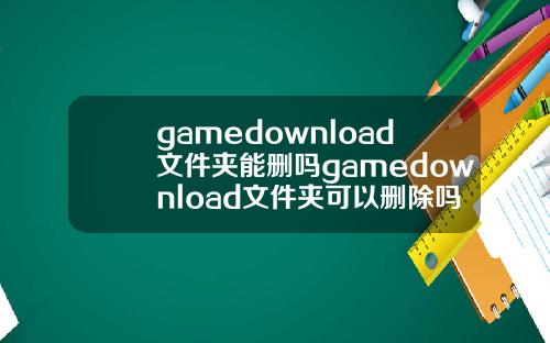gamedownload文件夹能删吗gamedownload文件夹可以删除吗