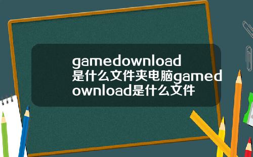 gamedownload是什么文件夹电脑gamedownload是什么文件