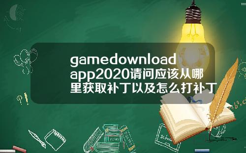 gamedownloadapp2020请问应该从哪里获取补丁以及怎么打补丁