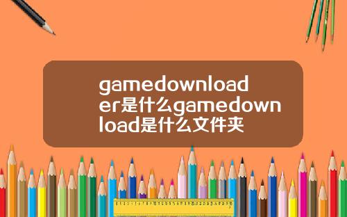 gamedownloader是什么gamedownload是什么文件夹
