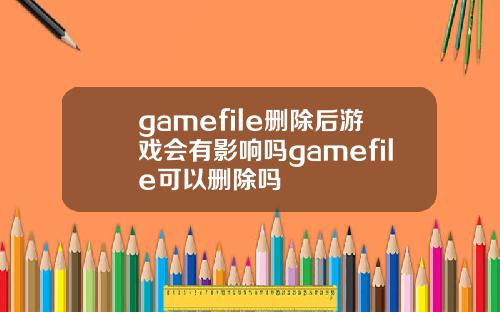gamefile删除后游戏会有影响吗gamefile可以删除吗