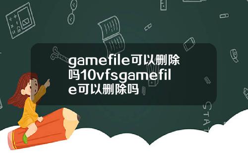 gamefile可以删除吗10vfsgamefile可以删除吗