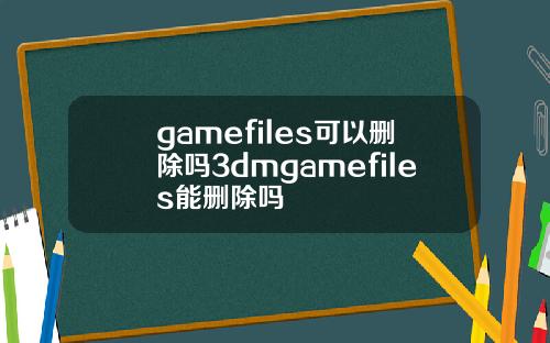 gamefiles可以删除吗3dmgamefiles能删除吗
