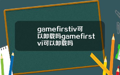 gamefirstiv可以卸载吗gamefirstvi可以卸载吗