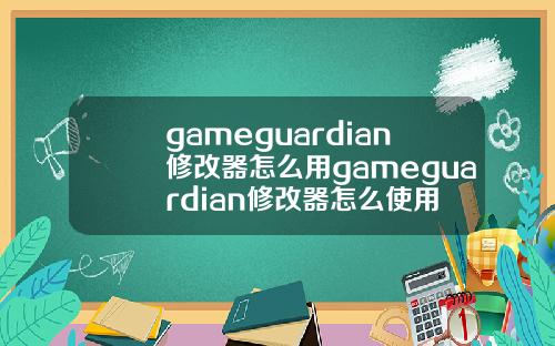 gameguardian修改器怎么用gameguardian修改器怎么使用