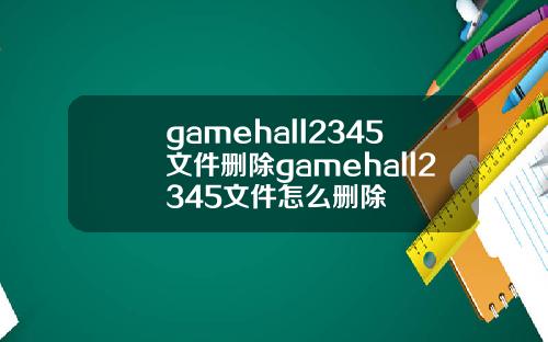 gamehall2345文件删除gamehall2345文件怎么删除