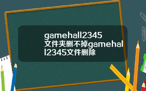 gamehall2345文件夹删不掉gamehall2345文件删除