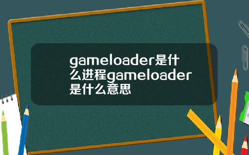 gameloader是什么进程gameloader是什么意思
