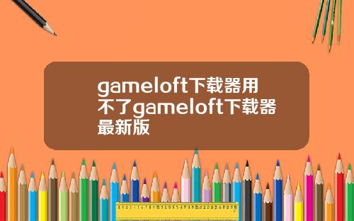 gameloft下载器用不了gameloft下载器最新版
