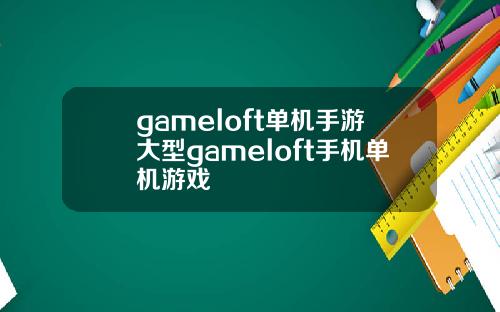 gameloft单机手游大型gameloft手机单机游戏