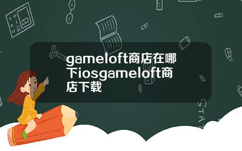 gameloft商店在哪下iosgameloft商店下载