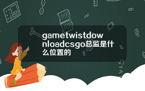 gametwistdownloadcsgo总监是什么位置的