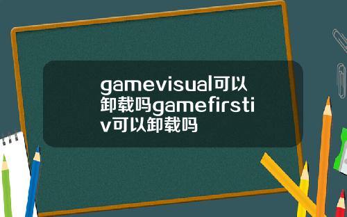 gamevisual可以卸载吗gamefirstiv可以卸载吗