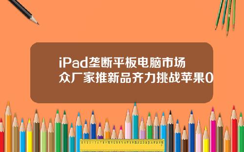 iPad垄断平板电脑市场众厂家推新品齐力挑战苹果0