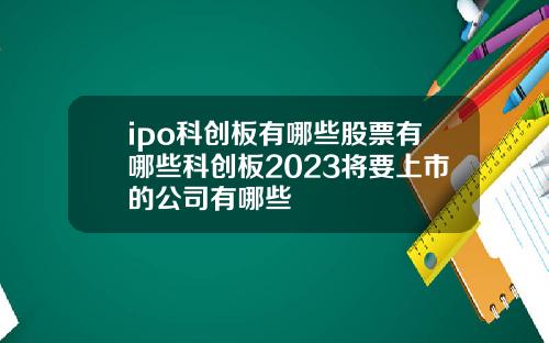 ipo科创板有哪些股票有哪些科创板2023将要上市的公司有哪些