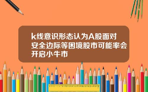 k线意识形态认为A股面对安全边际等困境股市可能率会开启小牛市