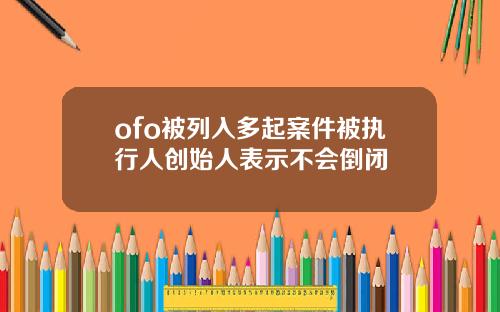 ofo被列入多起案件被执行人创始人表示不会倒闭
