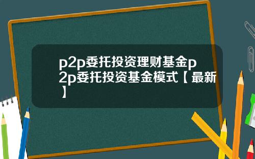 p2p委托投资理财基金p2p委托投资基金模式【最新】