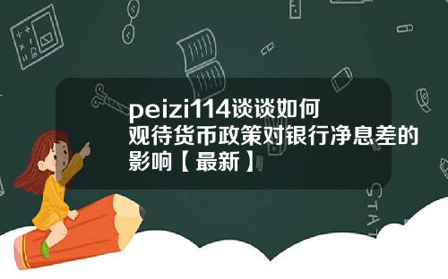 peizi114谈谈如何观待货币政策对银行净息差的影响【最新】