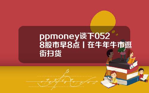 ppmoney谈下0528股市早8点丨在牛年牛市逛街扫货