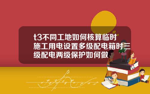 t3不同工地如何核算临时施工用电设置多级配电箱时三级配电两级保护如何做