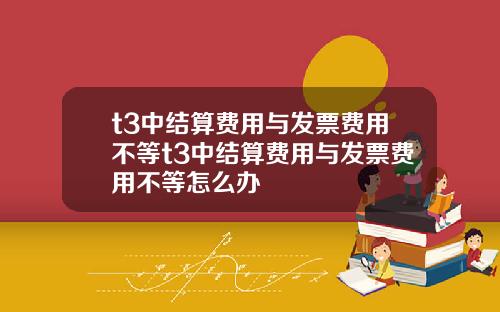 t3中结算费用与发票费用不等t3中结算费用与发票费用不等怎么办