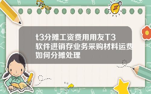t3分摊工资费用用友T3软件进销存业务采购材料运费如何分摊处理