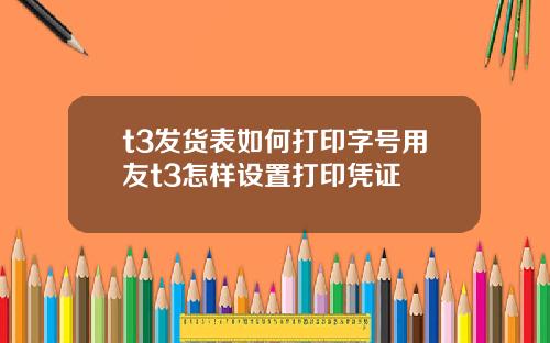 t3发货表如何打印字号用友t3怎样设置打印凭证