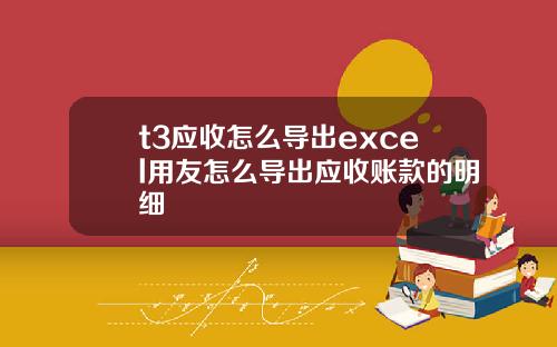 t3应收怎么导出excel用友怎么导出应收账款的明细